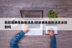 新冠状病毒最新消息/冠状病毒最新消息会放假吗