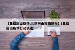【北京房山疫情,北京房山疫情通报】(北京房山疫情行动轨迹)