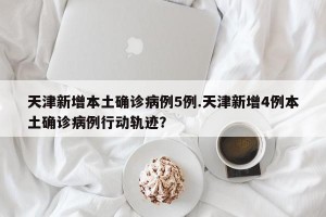 天津新增本土确诊病例5例.天津新增4例本土确诊病例行动轨迹？