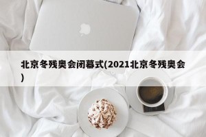 北京冬残奥会闭幕式(2021北京冬残奥会)