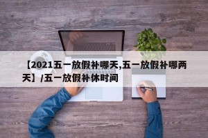 【2021五一放假补哪天,五一放假补哪两天】/五一放假补休时间