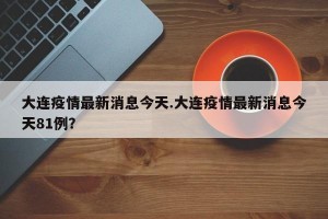 大连疫情最新消息今天.大连疫情最新消息今天81例？