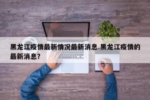 黑龙江疫情最新情况最新消息.黑龙江疫情的最新消息？