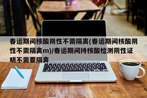 春运期间核酸阴性不需隔离(春运期间核酸阴性不需隔离m)/春运期间持核酸检测阴性证明不需要隔离