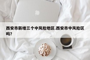 西安市新增三个中风险地区.西安市中风险区吗？