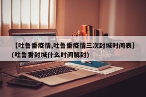 【吐鲁番疫情,吐鲁番疫情三次封城时间表】(吐鲁番封城什么时间解封)