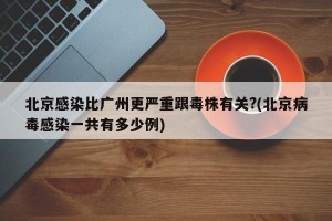 北京感染比广州更严重跟毒株有关?(北京病毒感染一共有多少例)