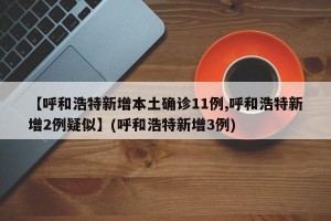 【呼和浩特新增本土确诊11例,呼和浩特新增2例疑似】(呼和浩特新增3例)
