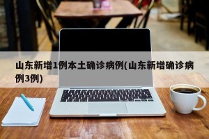 山东新增1例本土确诊病例(山东新增确诊病例3例)