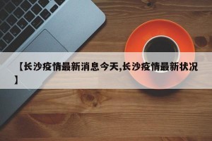 【长沙疫情最新消息今天,长沙疫情最新状况】