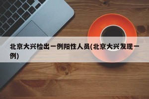 北京大兴检出一例阳性人员(北京大兴发现一例)