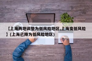 【上海两地调整为低风险地区,上海变低风险】(上海已降为低风险地区)