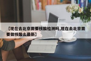 【现在去北京需要核酸检测吗,现在去北京需要做核酸么最新】