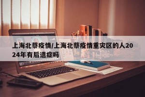 上海北蔡疫情/上海北蔡疫情重灾区的人2024年有后遗症吗