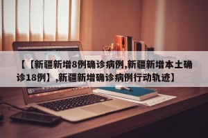 【【新疆新增8例确诊病例,新疆新增本土确诊18例】,新疆新增确诊病例行动轨迹】