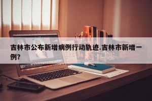 吉林市公布新增病例行动轨迹.吉林市新增一例？