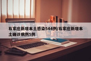 石家庄新增本土感染544例/石家庄新增本土确诊病例5例