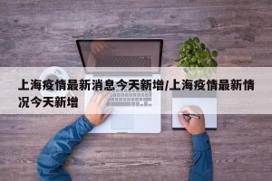 上海疫情最新消息今天新增/上海疫情最新情况今天新增