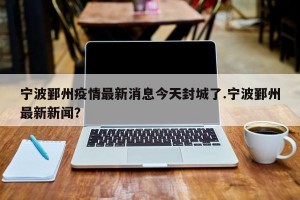宁波鄞州疫情最新消息今天封城了.宁波鄞州最新新闻？