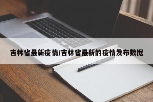 吉林省最新疫情/吉林省最新的疫情发布数据