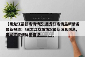 【黑龙江最新疫情情况,黑龙江疫情最新情况最新报道】/黑龙江疫情情况最新消息信息,黑龙江疫情详细情况