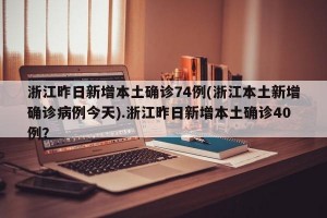 浙江昨日新增本土确诊74例(浙江本土新增确诊病例今天).浙江昨日新增本土确诊40例？