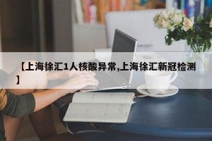 【上海徐汇1人核酸异常,上海徐汇新冠检测】