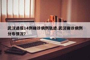 武汉通报14例确诊病例轨迹.武汉确诊病例分布情况？