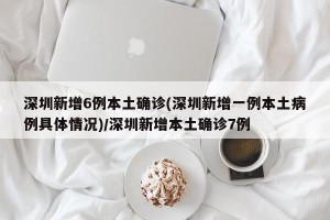 深圳新增6例本土确诊(深圳新增一例本土病例具体情况)/深圳新增本土确诊7例