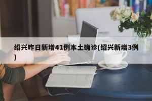 绍兴昨日新增41例本土确诊(绍兴新增3例)