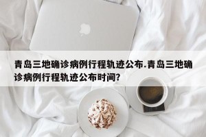 青岛三地确诊病例行程轨迹公布.青岛三地确诊病例行程轨迹公布时间？