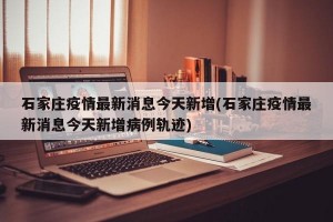 石家庄疫情最新消息今天新增(石家庄疫情最新消息今天新增病例轨迹)