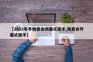 【2022年冬残奥会闭幕式旗手,残奥会开幕式旗手】