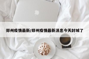 郑州疫情最新/郑州疫情最新消息今天封城了