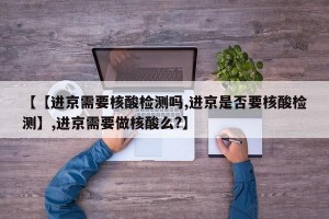 【【进京需要核酸检测吗,进京是否要核酸检测】,进京需要做核酸么?】