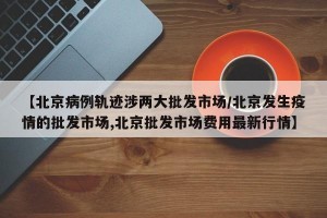 【北京病例轨迹涉两大批发市场/北京发生疫情的批发市场,北京批发市场费用最新行情】