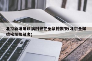 北京新增确诊病例曾在全聚德聚餐(北京全聚德密切接触者)