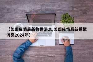 【美国疫情最新数据消息,美国疫情最新数据消息2024年】