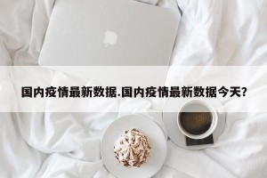 国内疫情最新数据.国内疫情最新数据今天？