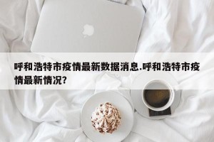呼和浩特市疫情最新数据消息.呼和浩特市疫情最新情况？
