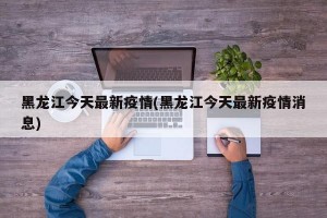 黑龙江今天最新疫情(黑龙江今天最新疫情消息)