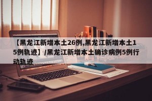 【黑龙江新增本土26例,黑龙江新增本土15例轨迹】/黑龙江新增本土确诊病例5例行动轨迹