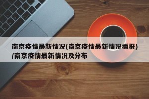 南京疫情最新情况(南京疫情最新情况播报)/南京疫情最新情况及分布