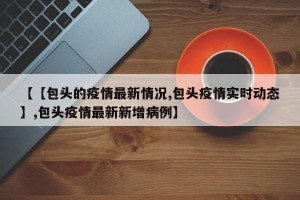 【【包头的疫情最新情况,包头疫情实时动态】,包头疫情最新新增病例】