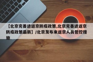 【北京完善进返京防疫政策,北京完善进返京防疫政策最新】/北京发布来返京人员管控措施