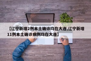 【辽宁新增2例本土确诊均在大连,辽宁新增11例本土确诊病例均在大连】