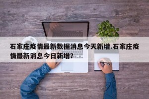 石家庄疫情最新数据消息今天新增.石家庄疫情最新消息今日新增？