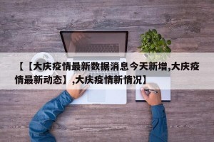 【【大庆疫情最新数据消息今天新增,大庆疫情最新动态】,大庆疫情新情况】