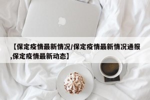 【保定疫情最新情况/保定疫情最新情况通报,保定疫情最新动态】