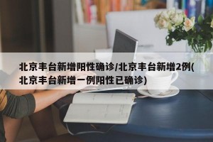 北京丰台新增阳性确诊/北京丰台新增2例(北京丰台新增一例阳性已确诊)
